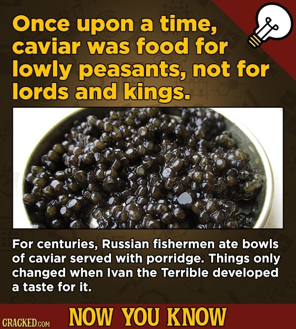 Once upon a time, caviar was food for lowly peasants, not for lords and kings. For centuries, Russian fishermen ate bowls of caviar served with porridge. Things only changed when Ivan the Terrible developed a taste for it. NOW YOU KNOW CRACKED.COM