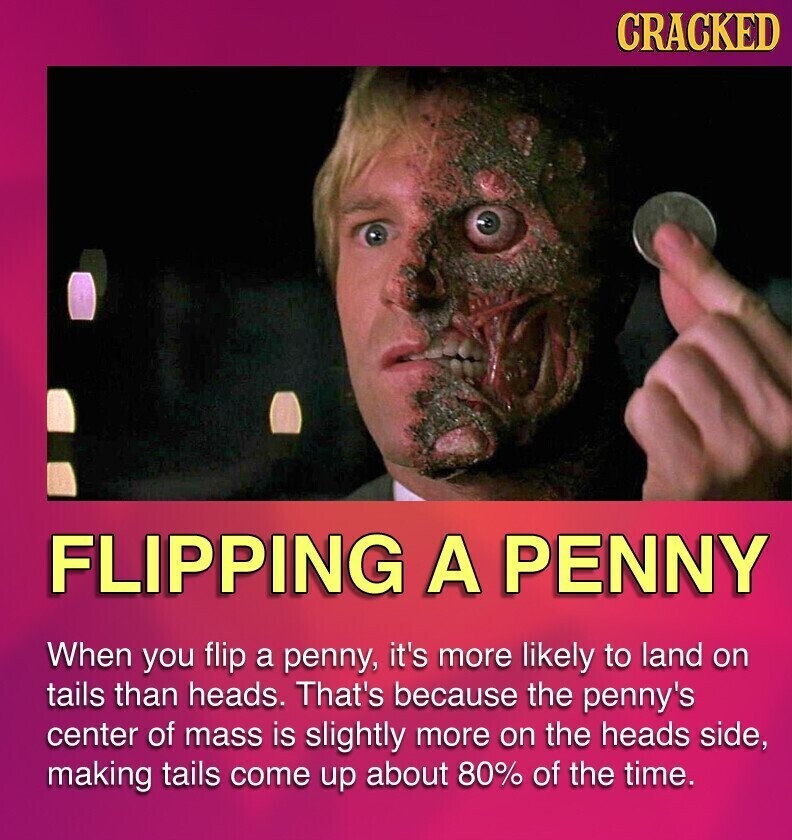 CRACKED FLIPPING A PENNY When you flip a penny, it's more likely to land on tails than heads. That's because the penny's center of mass is slightly more on the heads side, making tails come up about 80% of the time.