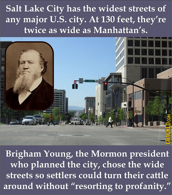 Salt Lake City has the widest streets of any major U.S. city. At 130 feet, they're twice as wide as Manhattan's. CRACKED.COM Brigham Young, the Mormon president who planned the city, chose the wide streets so settlers could turn their cattle around without resorting to profanity.