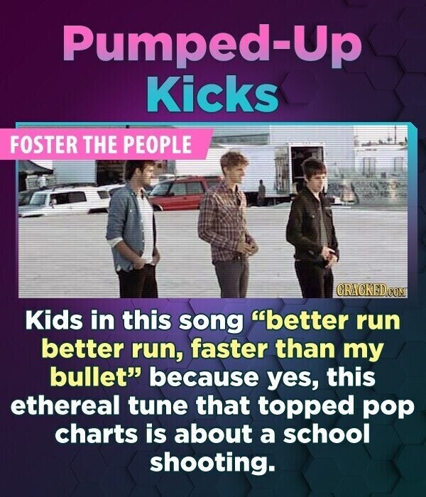 Pumped-Up Kicks FOSTER THE PEOPLE GRACKED.COM Kids in this song better run better run, faster than my bullet because yes, this ethereal tune that topped pop charts is about a school shooting.