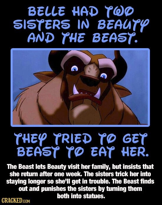 BELLE HAD TWO SISTERS IN BEAUTY AND THE BEAST. THEY TRIED TO GET BEAST TO EAT HER. The Beast lets Beauty visit her family, but insists that she return after one week. The sisters trick her into staying longer so she'll get in trouble. The Beast finds out and punishes the sisters by turning them both into statues. CRACKED.COM