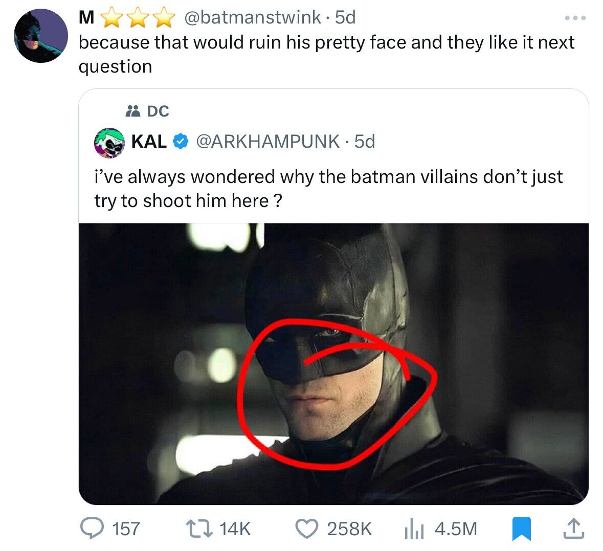 M @batmanstwink- 5d because that would ruin his pretty face and they like it next question DC KAL @ARKHAMPUNK 5d i've always wondered why the batman villains don't just try to shoot him here ? 157 14K 258K 4.5M