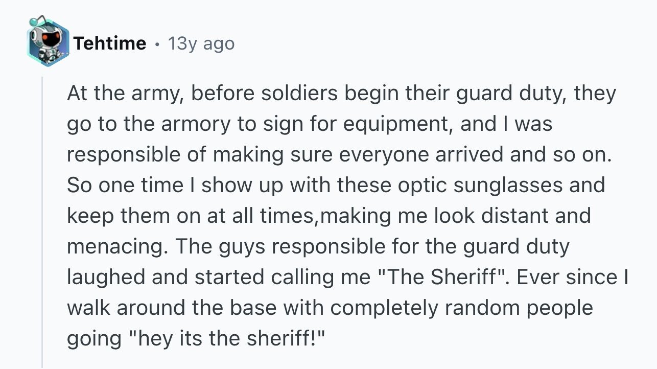 Tehtime . 13y ago At the army, before soldiers begin their guard duty, they go to the armory to sign for equipment, and I was responsible of making sure everyone arrived and so on. So one time I show up with these optic sunglasses and keep them on at all times, making me look distant and menacing. The guys responsible for the guard duty laughed and started calling me The Sheriff. Ever since I walk around the base with completely random people going hey its the sheriff!