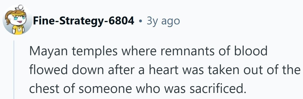 Fine-Strategy-6804 . 3y ago Mayan temples where remnants of blood flowed down after a heart was taken out of the chest of someone who was sacrificed.