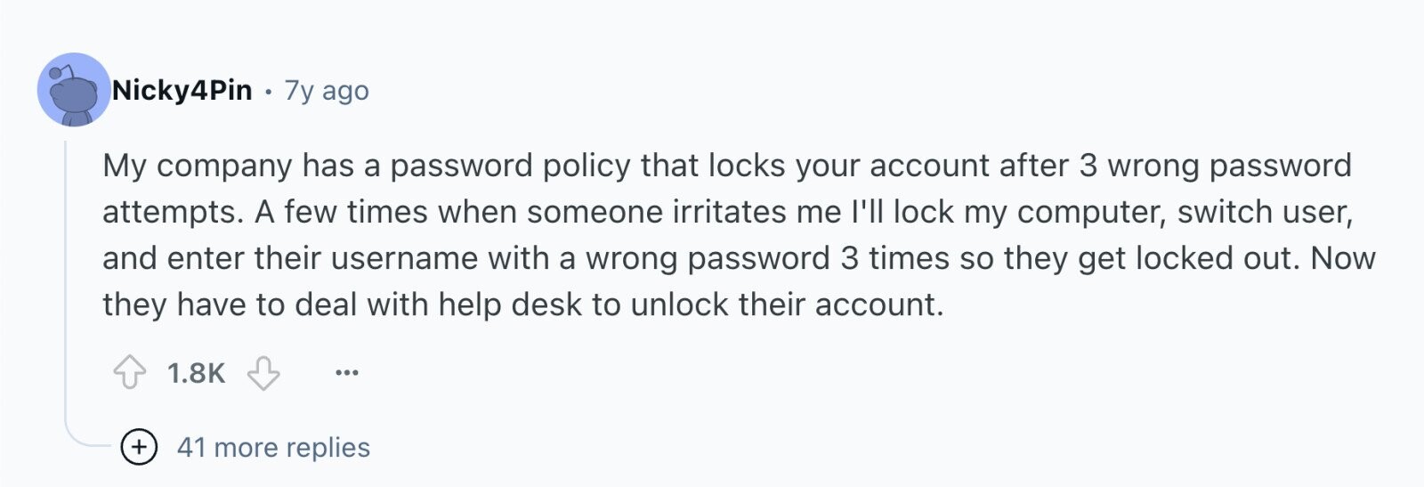 Nicky4Pin . 7y ago My company has a password policy that locks your account after 3 wrong password attempts. A few times when someone irritates me I'll lock my computer, switch user, and enter their username with a wrong password 3 times so they get locked out. Now they have to deal with help desk to unlock their account. 1.8K ... + 41 more replies