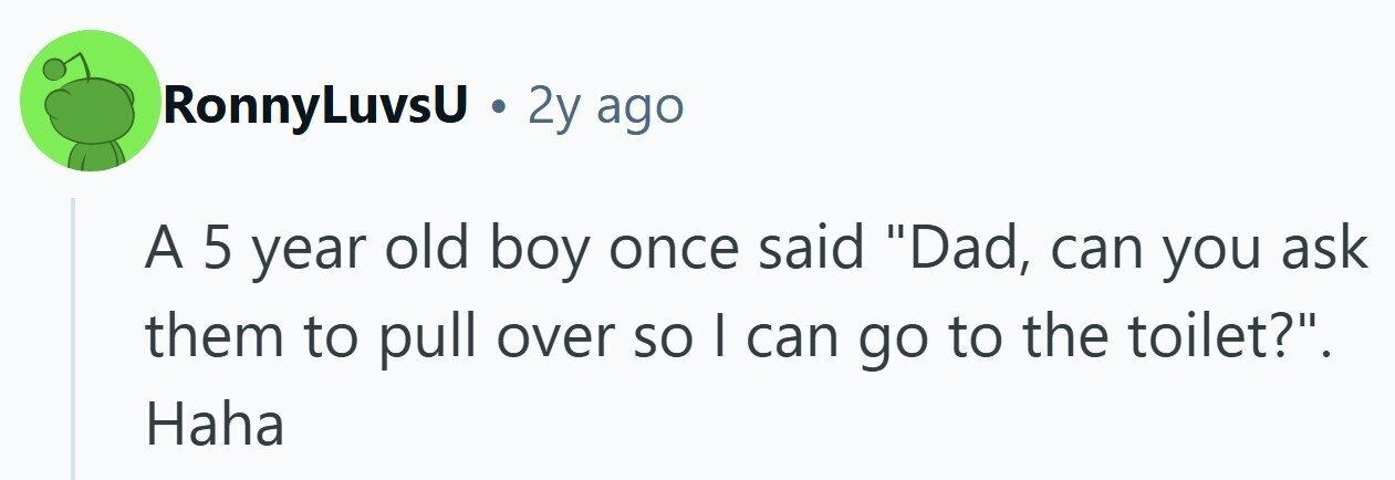 RonnyLuvsU . 2y ago A 5 year old boy once said Dad, can you ask them to pull over so | can go to the toilet?. Haha