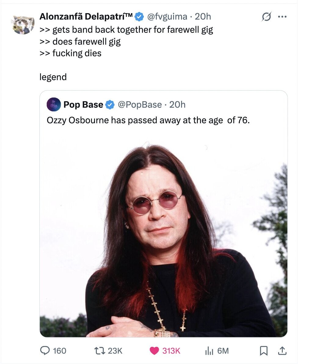 Alonzanfã Delapatrí™ @fvguima 20h G ... >> gets band back together for farewell gig >> does farewell gig >> fucking dies legend Pop Base @PopBase.2 20h Ozzy Osbourne has passed away at the age of 76. 160 23K 313K del 6M