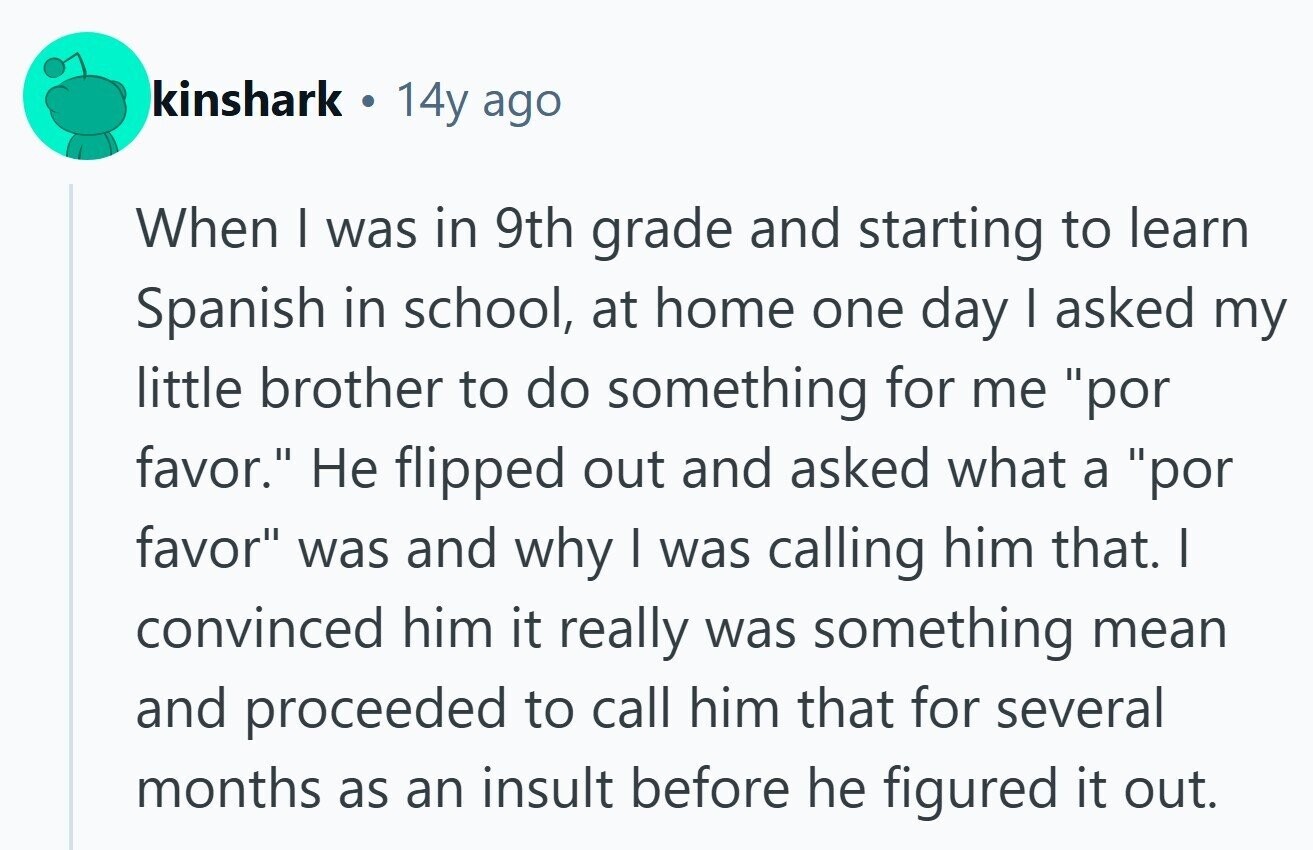 kinshark ® 14y ago When I was in 9th grade and starting to learn Spanish in school, at home one day I asked my little brother to do something for me por favor. Не flipped out and asked what a por favor was and why I was calling him that. | convinced him it really was something mean and proceeded to call him that for several months as an insult before he figured it out. 