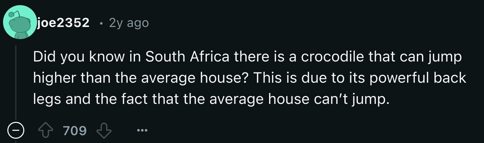 joe2352 e 2y ago Did you know in South Africa there is a crocodile that can jump higher than the average house? This is due to its powerful back legs and the fact that the average house can't jump. 709 ...