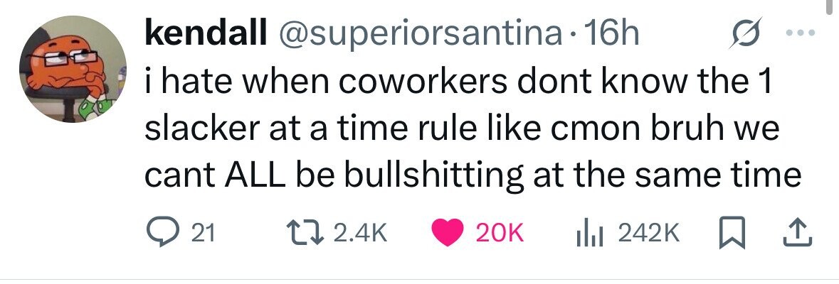kendall @superiorsantina 16h i hate when coworkers dont know the 1 slacker at a time rule like cmon bruh we cant ALL be bullshitting at the same time 21 2.4K 20K 242K 