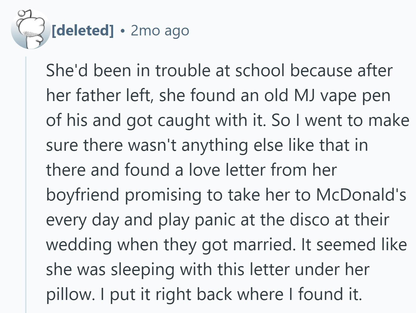 2mo ago She'd been in trouble at school because after her father left, she found an old MJ vape pen of his and got caught with it. So I went to make sure there wasn't anything else like that in there and found a love letter from her boyfriend promising to take her to McDonald's every day and play panic at the disco at their wedding when they got married. It seemed like she was sleeping with this letter under her pillow. I put it right back where | found it.