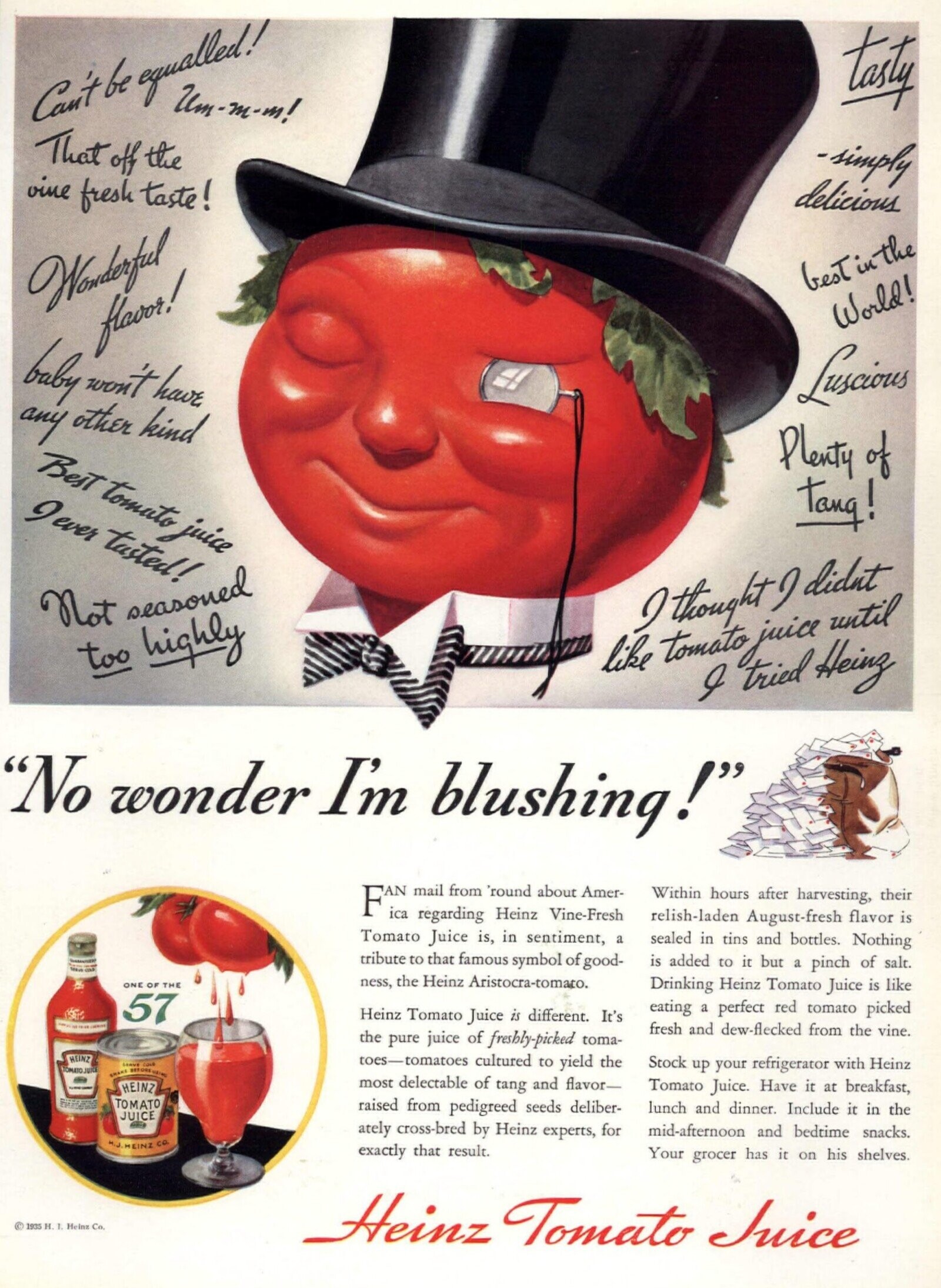 tasty Um-m-m! Can't be equalled! That off the -simply vine fresh taste! delicious besTin the Wonderful World! flavor! baby won't have Luscious any other kind Best tomato juice Plenty of gever tasted! Tang! Not seasoned I thought didnt like tomato juice until too highly I tried Heinz No wonder I'm blushing! FAN mail regarding from 'round Heinz about Vine-Fresh Amer- Within hours after harvesting, their relish-laden August-fresh flavor is Tomato Juice is, in sentiment, a sealed in tins and bottles. Nothing tribute to that famous symbol of good- is added to it but a pinch of salt. Steve COLD ness, the