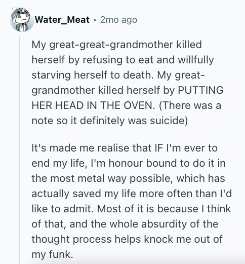 Water_Meat 2mo ago My great-great-grandmother killed herself by refusing to eat and willfully starving herself to death. My great- grandmother killed herself by PUTTING HER HEAD IN THE OVEN. (There was a note so it definitely was suicide) It's made me realise that IF I'm ever to end my life, I'm honour bound to do it in the most metal way possible, which has actually saved my life more often than I'd like to admit. Most of it is because I think of that, and the whole absurdity of the thought process helps knock me out of my funk.