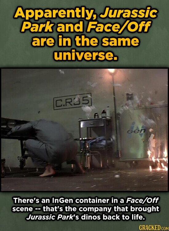 Apparently, Jurassic Park and Face Off are in the same universe. C.R35 A Gen There's an InGen container in a Face/Off scenec that's the company that brought Jurassic Park's dinos back to life. CRACKED COM