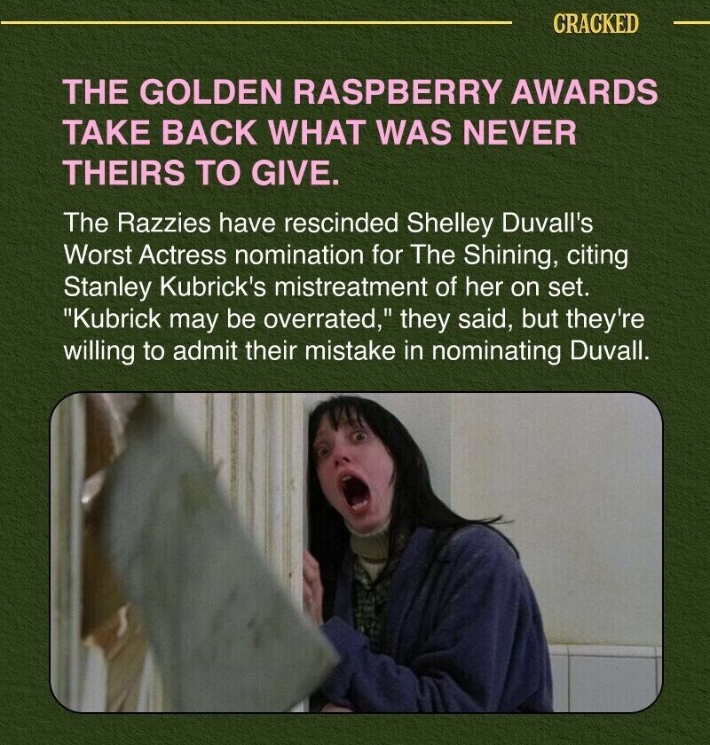 CRACKED THE GOLDEN RASPBERRY AWARDS TAKE BACK WHAT WAS NEVER THEIRS TO GIVE. The Razzies have rescinded Shelley Duvall's Worst Actress nomination for The Shining, citing Stanley Kubrick's mistreatment of her on set. Kubrick may be overrated, they said, but they're willing to admit their mistake in nominating Duvall.