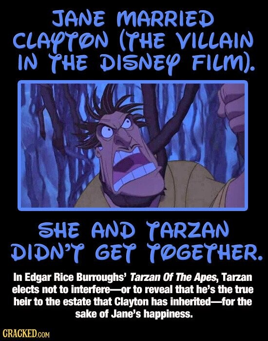 JANE MARRIED CLAYTON (THE VILLAIN IN THE DISNEY FILM). SHE AND TARZAN DIDN'T GET TOGETHER. In Edgar Rice Burroughs' Tarzan Of The Apes, Tarzan elects not to interfere-or to reveal that he's the true heir to the estate that Clayton has inherited-for the sake of Jane's happiness. CRACKED.COM