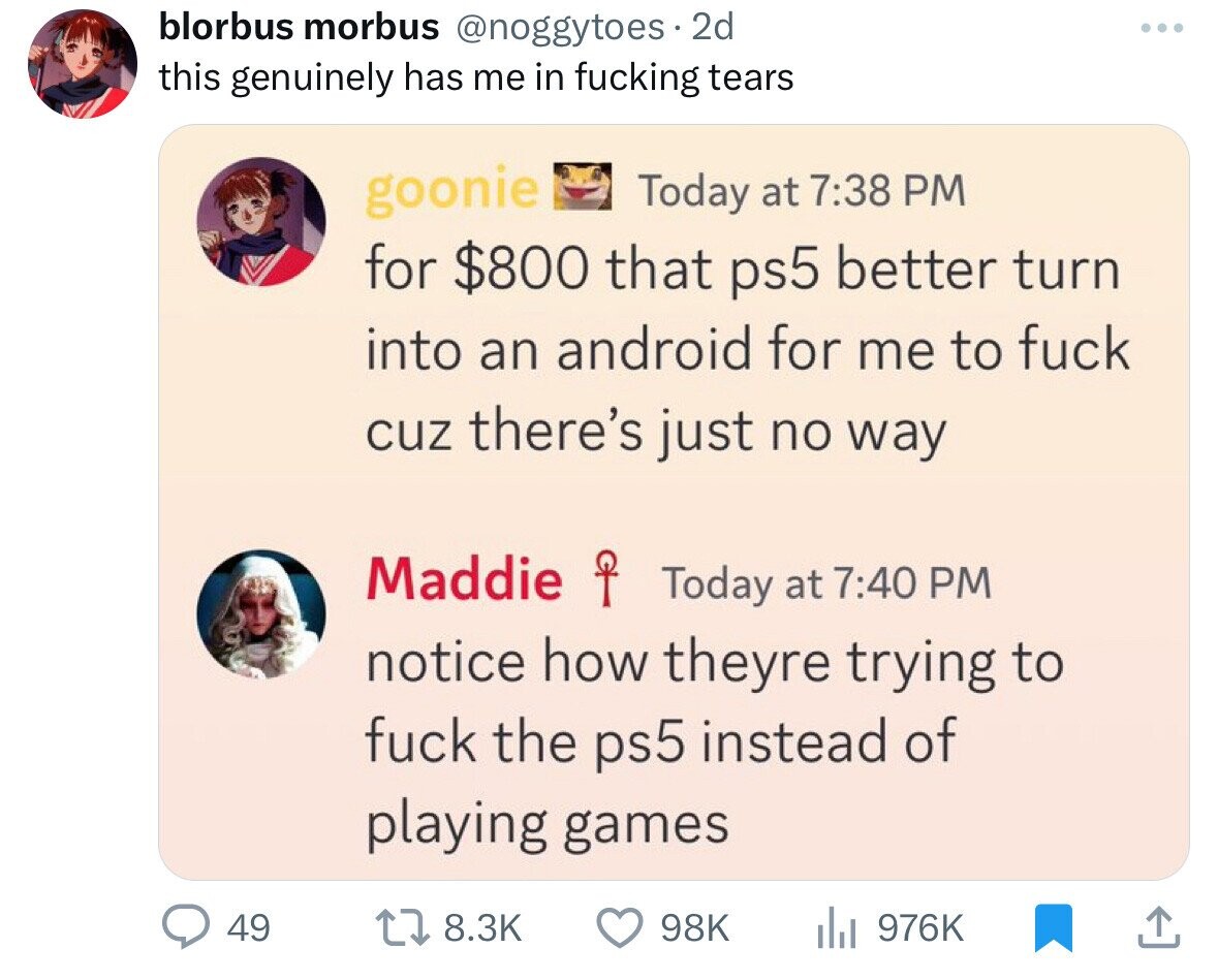 blorbus morbus @noggytoes 2d this genuinely has me in fucking tears goonie Today at 7:38 PM for $800 that ps5 better turn into an android for me to fuck cuz there's just no way Maddie P Today at 7:40 PM notice how theyre trying to fuck the ps5 instead of playing games 49 8.3K 98K 976K
