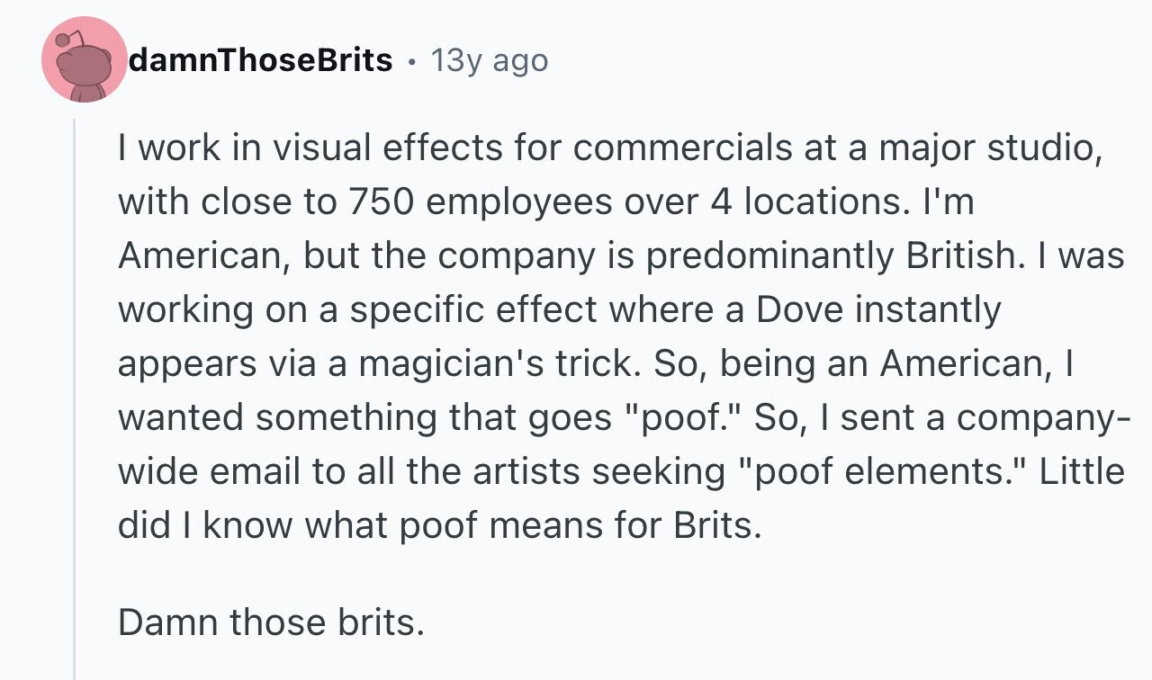 damnThoseBrits 13y ago I work in visual effects for commercials at a major studio, with close to 750 employees over 4 locations. I'm American, but the company is predominantly British. I was working on a specific effect where a Dove instantly appears via a magician's trick. So, being an American, I wanted something that goes poof. So, I sent a company- wide email to all the artists seeking poof elements. Little did I know what poof means for Brits. Damn those brits.