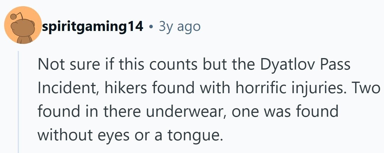 spiritgaming14 . 3y ago Not sure if this counts but the Dyatlov Pass Incident, hikers found with horrific injuries. Two found in there underwear, one was found without eyes or a tongue.