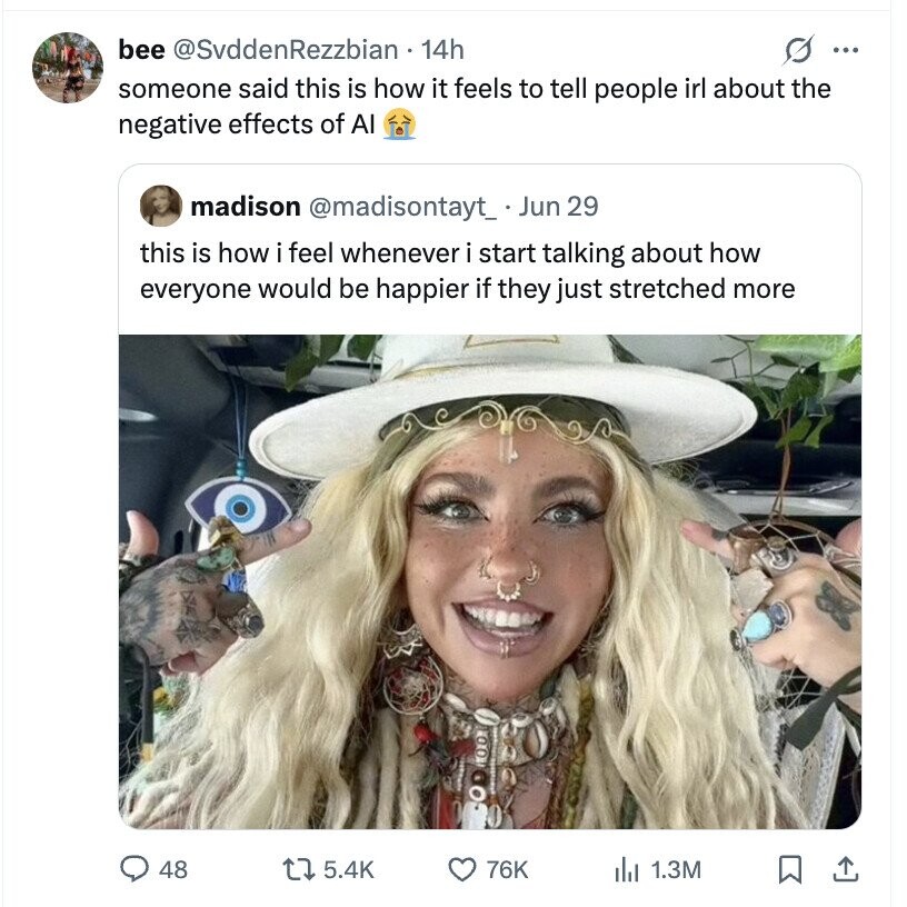 bee @SvddenRezzbian 14h s ... someone said this is how it feels to tell people irl about the negative effects of AI madison @madisontayt_ . Jun 29 this is how i feel whenever i start talking about how everyone would be happier if they just stretched more 48 5.4K 76K del 1.3M