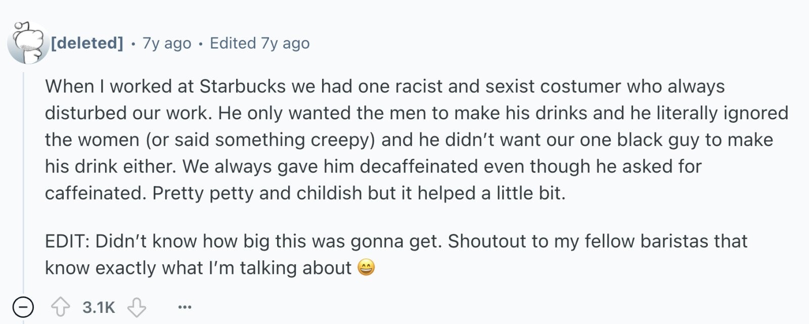 . 7y ago . Edited 7y ago When I worked at Starbucks we had one racist and sexist costumer who always disturbed our work. Не only wanted the men to make his drinks and he literally ignored the women (or said something creepy) and he didn't want our one black guy to make his drink either. We always gave him decaffeinated even though he asked for caffeinated. Pretty petty and childish but it helped a little bit. EDIT: Didn't know how big this was gonna get. Shoutout to my fellow baristas that know exactly what I'm talking about -