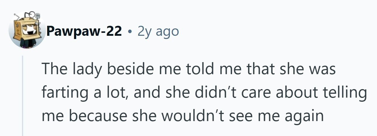 Pawpaw-22 . 2y ago The lady beside me told me that she was farting a lot, and she didn't care about telling me because she wouldn't see me again