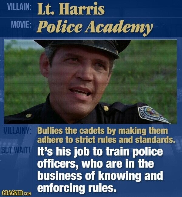 VILLAIN: Lt. Harris MOVIE: Police Academy VILLAINY: Bullies the cadets by making them adhere to strict rules and standards. BUT WAIT! It's his job to train police officers, who are in the business of knowing and enforcing rules. CRACKED.COM