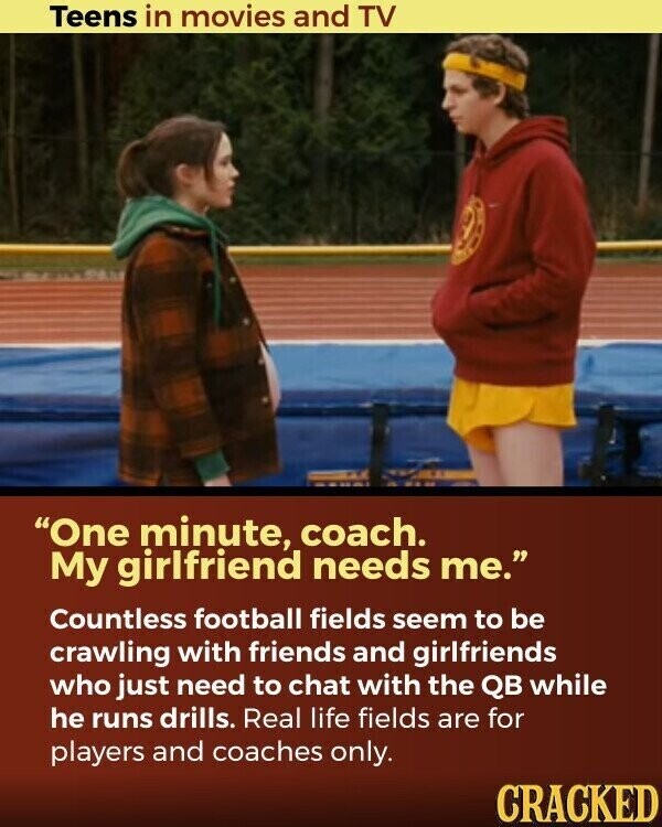 Teens in movies and TV One minute, coach. My girlfriend needs me. Countless football fields seem to be crawling with friends and girlfriends who just need to chat with the QB while he runs drills. Real life fields are for players and coaches only. CRACKED