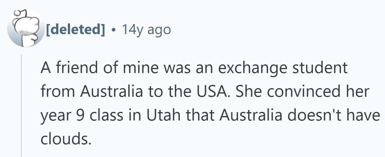  14y ago A friend of mine was an exchange student from Australia to the USA. She convinced her year 9 class in Utah that Australia doesn't have clouds. 