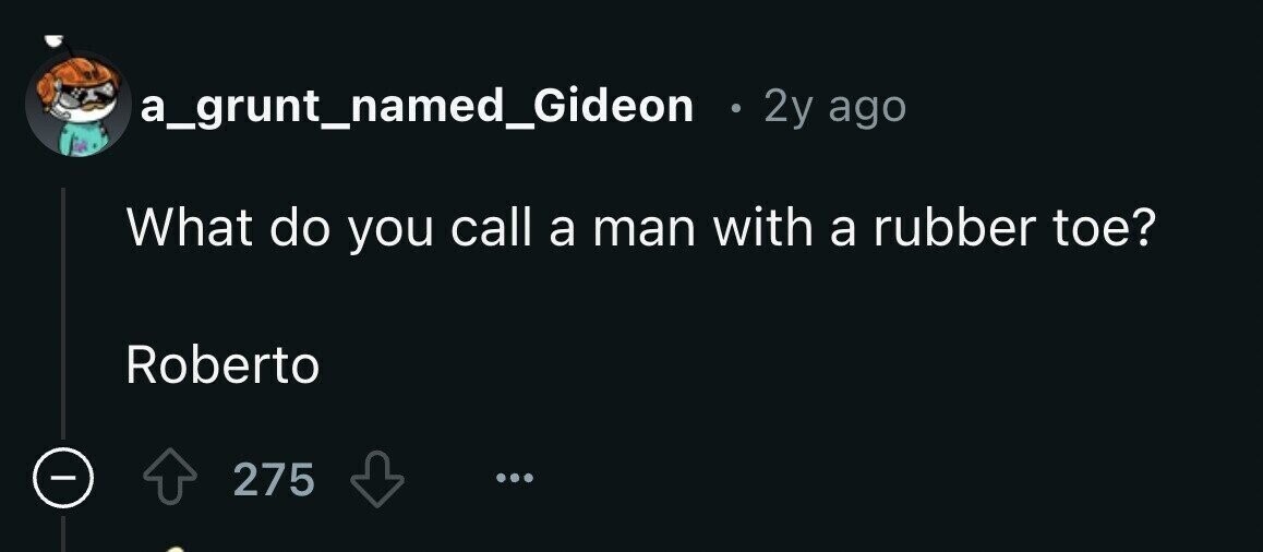 a_grunt_named_Gideon e 2y ago What do you call a man with a rubber toe? Roberto - 275
