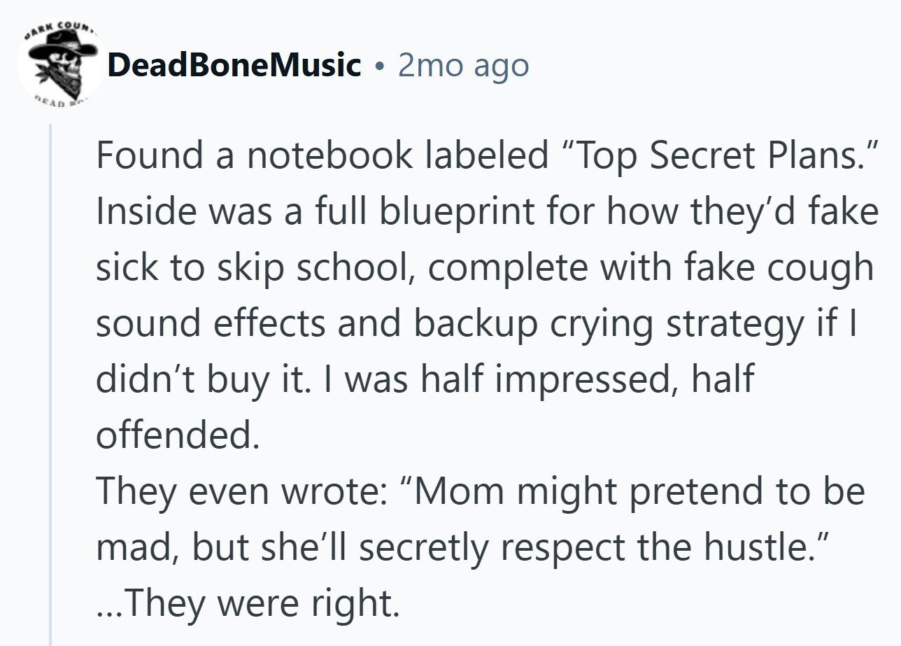 DARK COUN, DeadBoneMusic . 2mo ago READ Found a notebook labeled Top Secret Plans. Inside was a full blueprint for how they'd fake sick to skip school, complete with fake cough sound effects and backup crying strategy if I didn't buy it. I was half impressed, half offended. They even wrote: Mom might pretend to be mad, but she'll secretly respect the hustle. ...They were right.