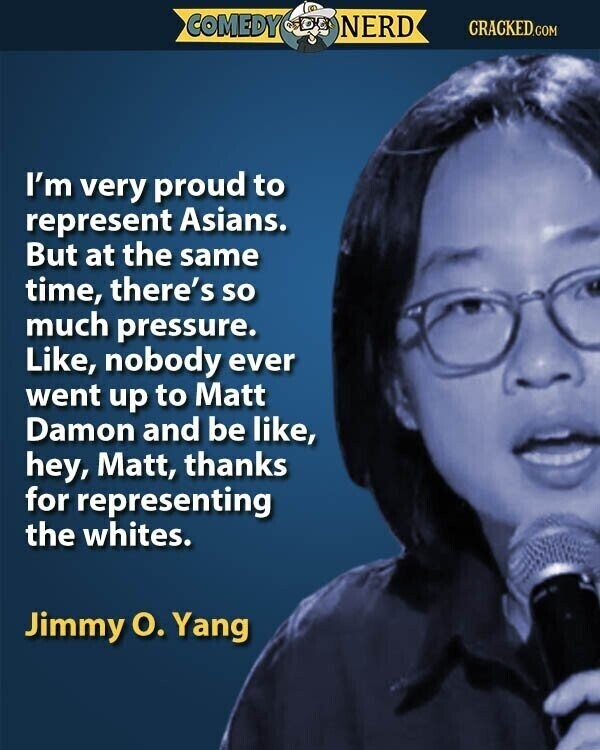 COMEDY NERD CRACKED.COM I'm very proud to represent Asians. But at the same time, there's so much pressure. Like, nobody ever went up to Matt Damon and be like, hey, Matt, thanks for representing the whites. Jimmy O. Yang