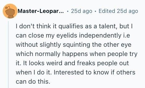 Master-Leopar... 25d ago . Edited 25d ago I don't think it qualifies as a talent, but I can close my eyelids independently i.e without slightly squinting the other eye which normally happens when people try it. It looks weird and freaks people out when I do it. Interested to know if others can do this.