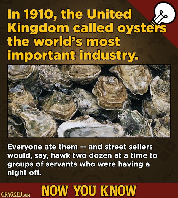 In 1910, the United Kingdom called oysters the world's most important industry. Everyone ate them -- and street sellers would, say, hawk two dozen at a time to groups of servants who were having a night off. NOW YOU KNOW CRACKED.COM