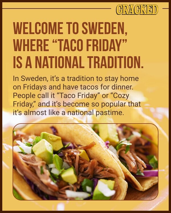 CRACKED WELCOME TO SWEDEN, WHERE TACO FRIDAY IS A NATIONAL TRADITION. In Sweden, it's a tradition to stay home on Fridays and have tacos for dinner. People call it Taco Friday or Cozy Friday, and it's become so popular that it's almost like a national pastime.