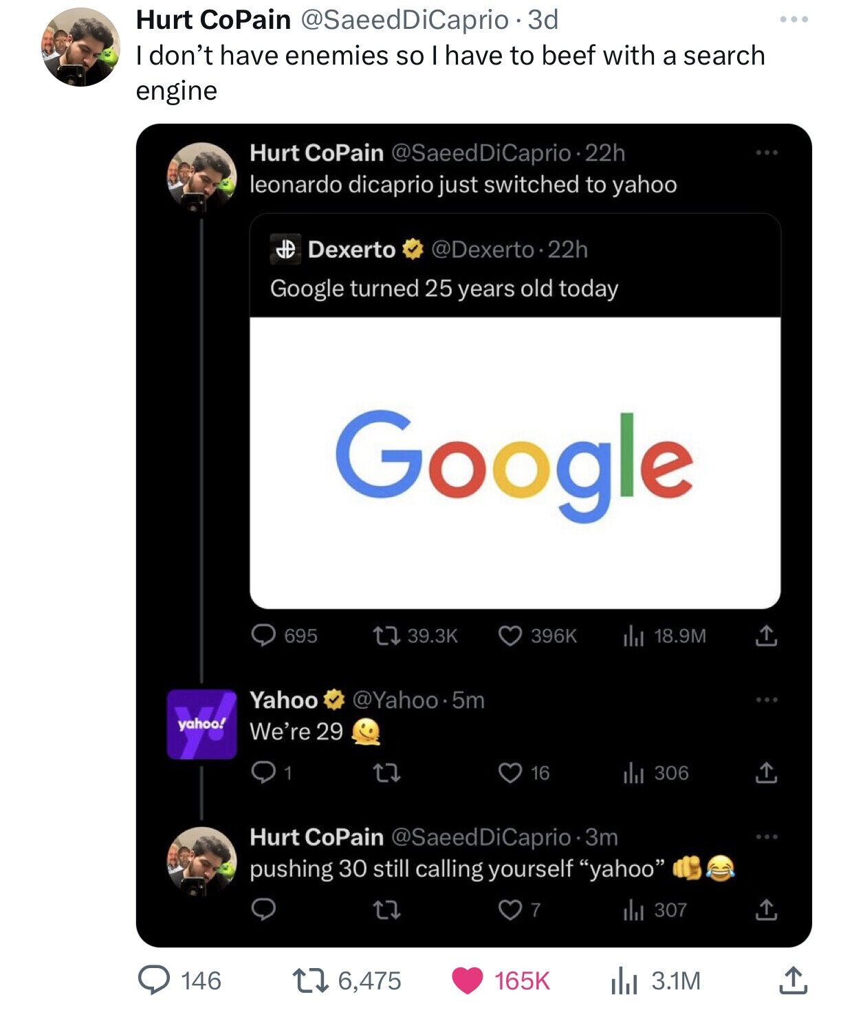 Hurt CoPain @SaeedDiCaprio - 3d don't have enemies so I have to beef with a search engine Hurt CoPain @SaeedDiCaprio-2 22h leonardo dicaprio just switched to yahoo HD Dexerto @Dexerto.22h Google turned 25 years old today Google 396K 695 39.3K 18.9M Yahoo @Yahoo.5m yahoo! We're 29 1 16 del 306 Hurt CoPain @SaeedDiCaprio 0.3m pushing 30 still calling yourself yahoo 7 del 307 146 6,475 165K 3.1M