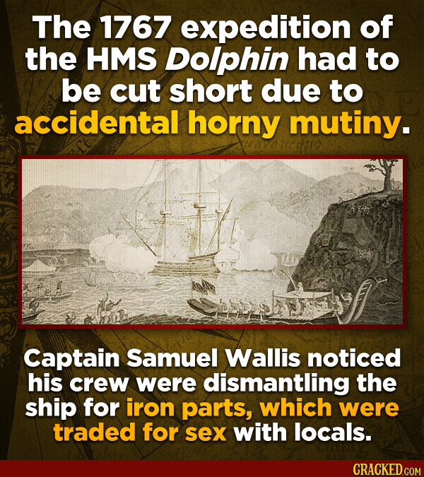 The 1767 expedition of the HMS Dolphin had to be cut short due to accidental horny mutiny. Captain Samuel Wallis noticed his crew were dismantling the ship for iron parts, which were traded for sex with locals. CRACKED.COM