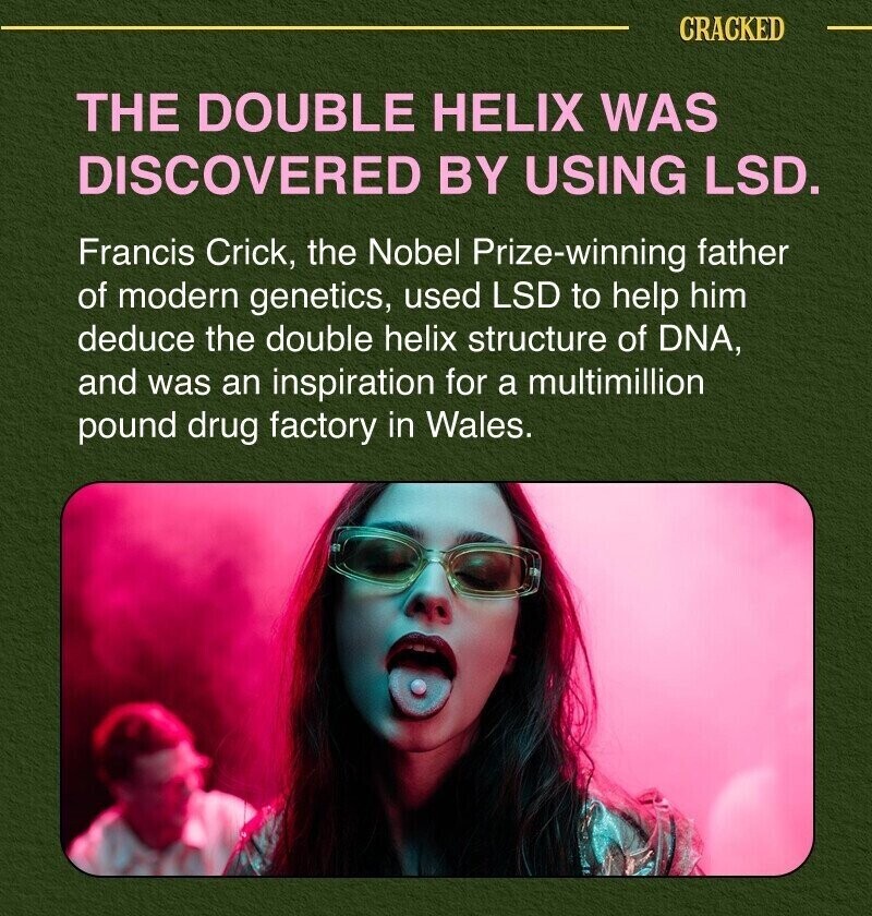 CRACKED THE DOUBLE HELIX WAS DISCOVERED BY USING LSD. Francis Crick, the Nobel Prize-winning father of modern genetics, used LSD to help him deduce the double helix structure of DNA, and was an inspiration for a multimillion pound drug factory in Wales.