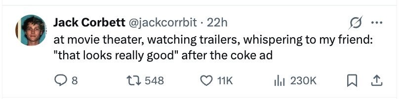 Jack Corbett @jackcorrbit.2 22h ... at movie theater, watching trailers, whispering to my friend: that looks really good after the coke ad 8 548 11K 230K