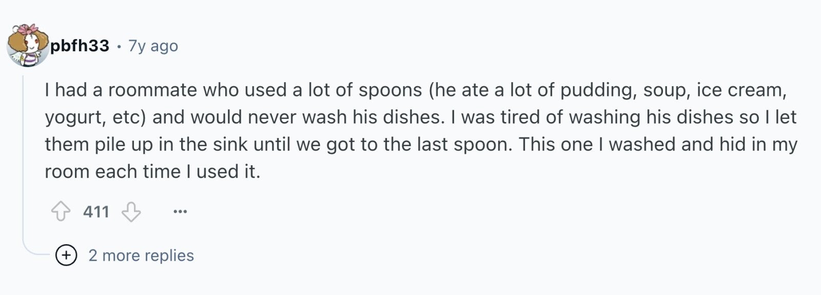 pbfh33 . 7y ago I had a roommate who used a lot of spoons (he ate a lot of pudding, soup, ice cream, yogurt, etc) and would never wash his dishes. I was tired of washing his dishes so I let them pile up in the sink until we got to the last spoon. This one I washed and hid in my room each time I used it. 411 ... + 2 more replies