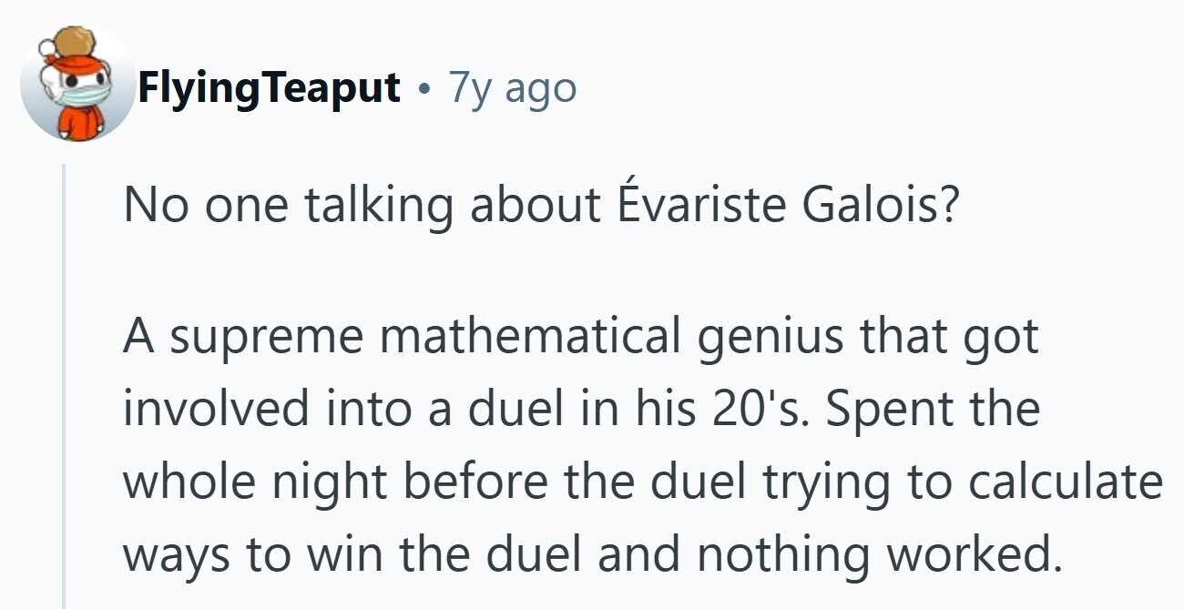 FlyingTeaput . 7y ago No one talking about Évariste Galois? A supreme mathematical genius that got involved into a duel in his 20's. Spent the whole night before the duel trying to calculate ways to win the duel and nothing worked.