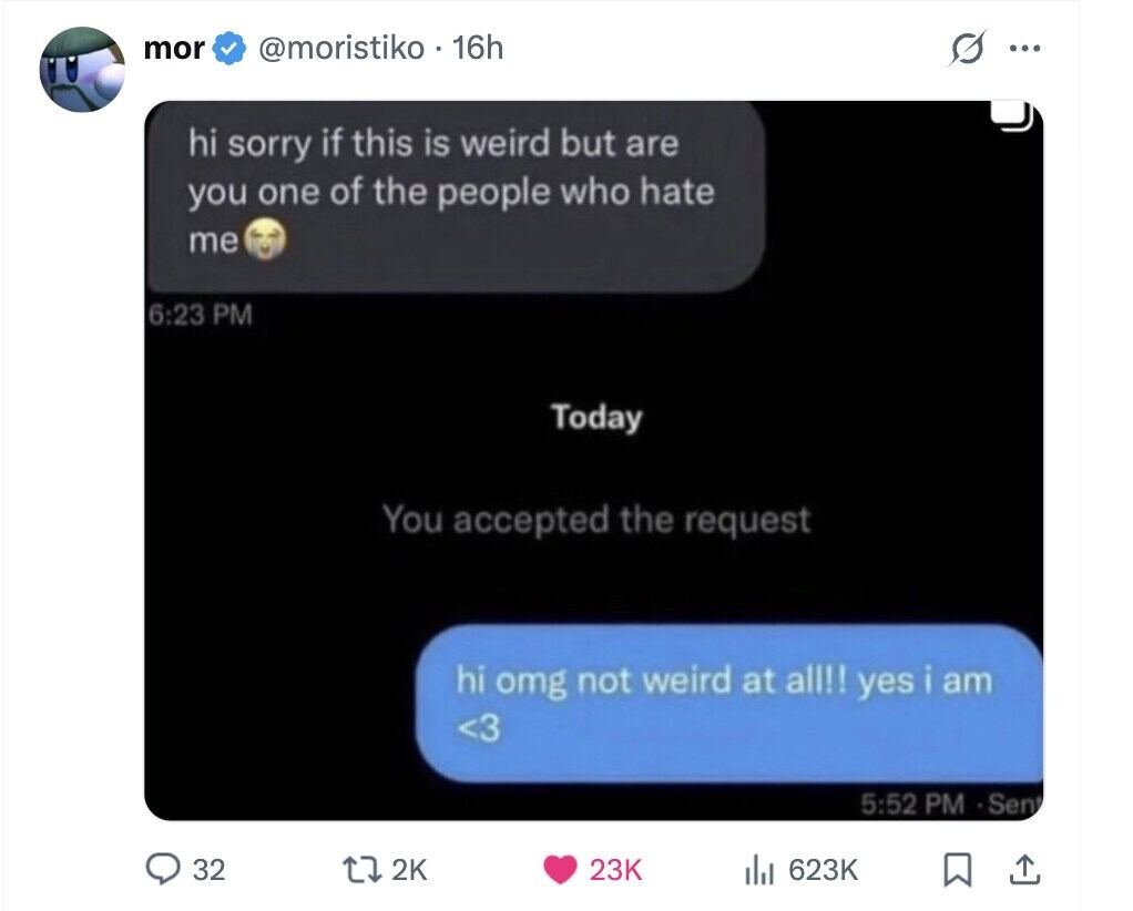 mor @moristiko . 16h G ... hi sorry if this is weird but are you one of the people who hate me 6:23 PM Today You accepted the request hi omg not weird at all!! yes i am <3 5:52 PM Sen 32 2K 23K del 623K