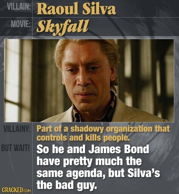 VILLAIN: Raoul Silva MOVIE: Skyfall VILLAINY: Part of a shadowy organization that controls and kills people. BUT WAIT! So he and James Bond have pretty much the same agenda, but Silva's the bad guy. CRACKED.COM