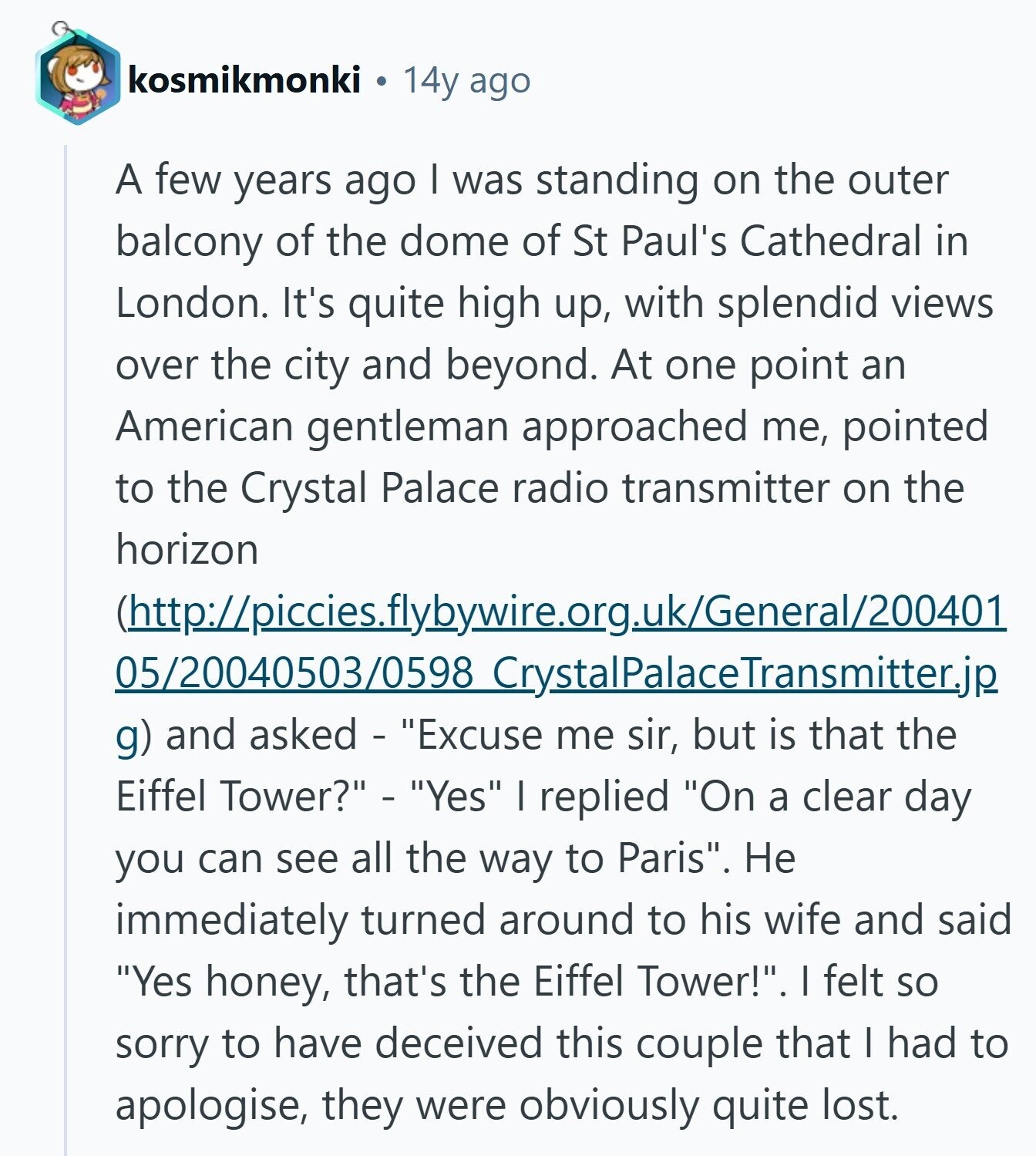 kosmikmonki 14y ago A few years ago I was standing on the outer balcony of the dome of St Paul's Cathedral in London. It's quite high up, with splendid views over the city and beyond. At one point an American gentleman approached me, pointed to the Crystal Palace radio transmitter on the horizon (http://piccies.flybywire.org.uk/General/200401 05/20040503/0598 CrystalPalaceTransmitter.jp g) and asked - Excuse me sir, but is that the Eiffel Tower? - Yes I replied On a clear day you can see all the way to Paris. Не immediately turned around to his wife and said Yes honey, that's the Eiffel Tower!. I felt so sorry 