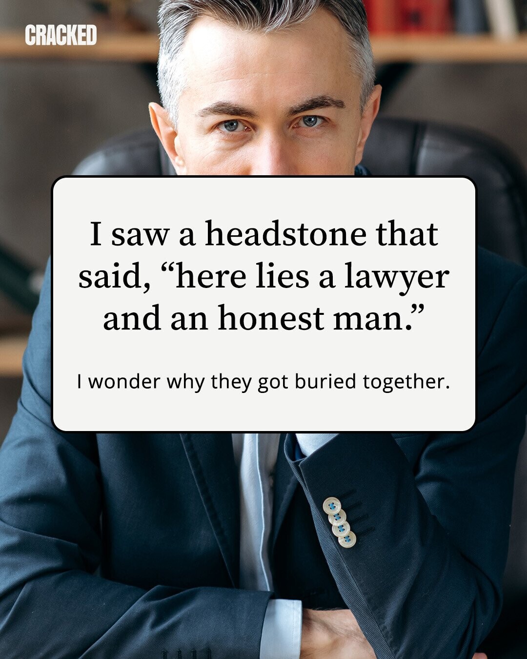 CRACKED I saw a headstone that said, here lies a lawyer and an honest man. I wonder why they got buried together. 