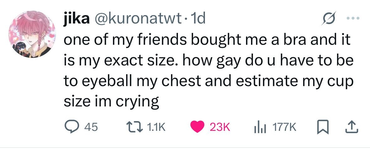 jika @kuronatwt•1 1d one of my friends bought me a bra and it is my exact size. how gay do u have to be to eyeball my chest and estimate my cup size im crying 45 1.1K 23K 177K 