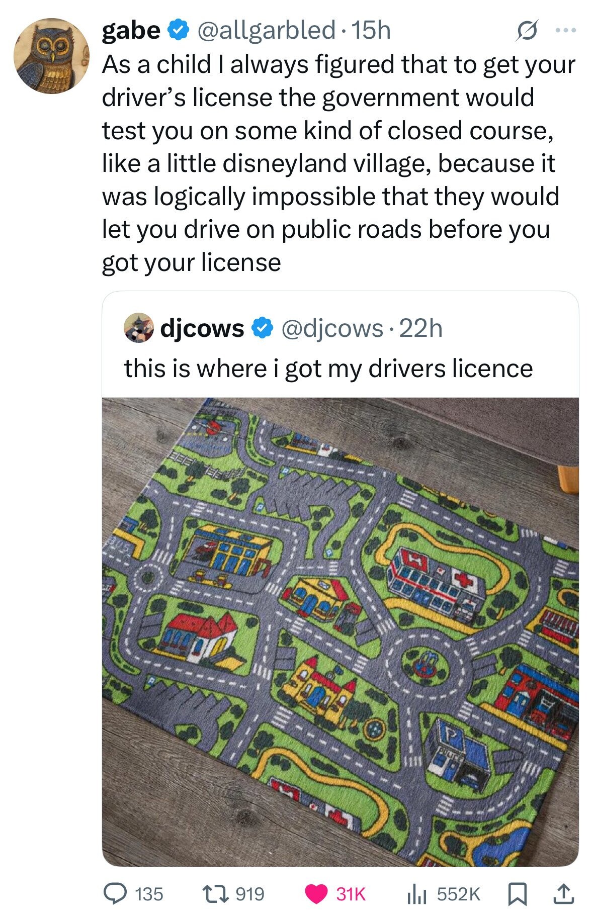 gabe @allgarbled 15h S ... As a child I always figured that to get your driver's license the government would test you on some kind of closed course, like a little disneyland village, because it was logically impossible that they would let you drive on public roads before you got your license djcows @djcows - 22h this is where i got my drivers licence 135 919 552K 31K 