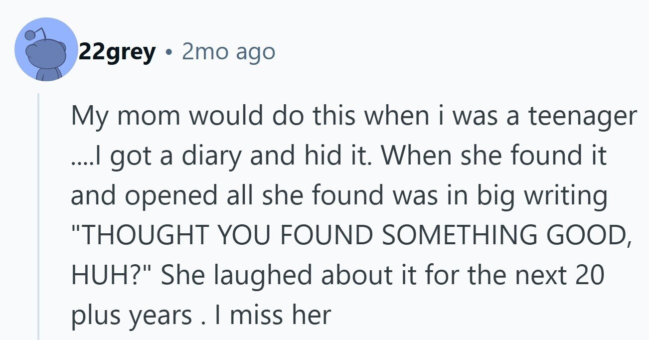 22grey . 2mo ago My mom would do this when i was a teenager ....I got a diary and hid it. When she found it and opened all she found was in big writing THOUGHT YOU FOUND SOMETHING GOOD, HUH? She laughed about it for the next 20 plus years. . | miss her