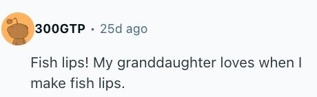 300GTP 25d ago Fish lips! My granddaughter loves when I make fish lips.