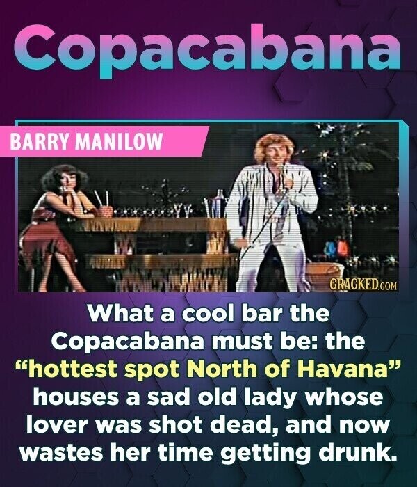 Copacabana BARRY MANILOW CRACKED.COM What a cool bar the Copacabana must be: the hottest spot North of Havana houses a sad old lady whose lover was shot dead, and now wastes her time getting drunk.